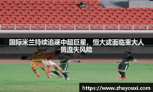 国际米兰持续追逐中超巨星，恒大或面临重大人员流失风险